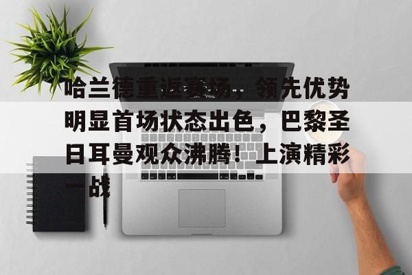 kaiyun体育-关于哈兰德重返赛场，领先优势明显首场状态出色，巴黎圣日耳曼观众沸腾！上演精彩一战的信息