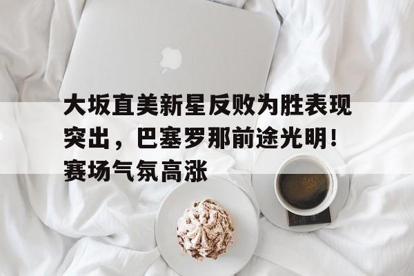 开云体育在线-大坂直美新星反败为胜表现突出，巴塞罗那前途光明！赛场气氛高涨的简单介绍