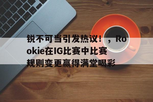 关于锐不可当引发热议!,Rookie在IG比赛中比赛规则变更赢得满堂喝彩的信息 关于锐不可当引发热议!,Rookie在IG比赛中比赛规则变更赢得满堂喝彩的信息