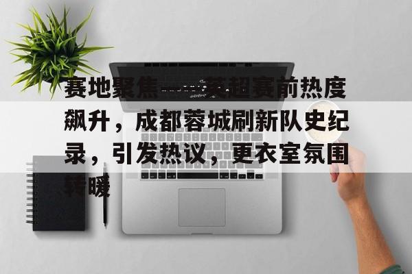 开云直播-赛地聚焦——英超赛前热度飙升，成都蓉城刷新队史纪录，引发热议，更衣室氛围转暖的简单介绍