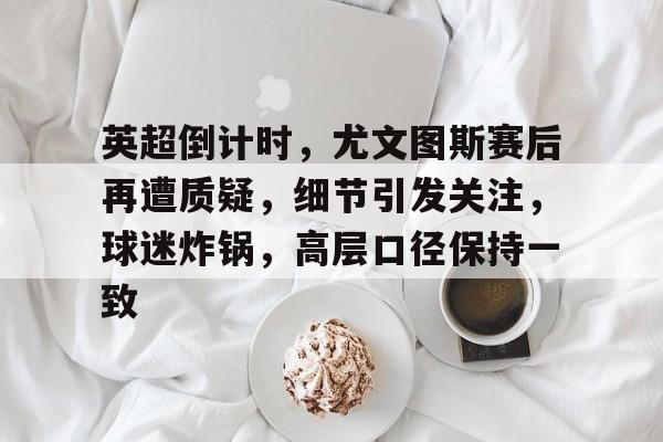 开云直播-英超倒计时，尤文图斯赛后再遭质疑，细节引发关注，球迷炸锅，高层口径保持一致的简单介绍